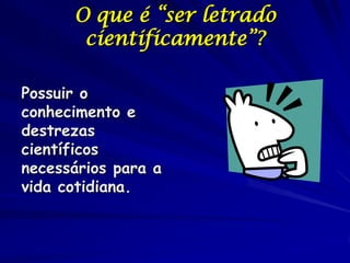 O que é “ser letrado
       cientificamente”?

Possuir o
conhecimento e
destrezas
científicos
necessários para a
vida cotidiana.
 