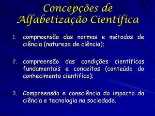 Concepções de
 Alfabetização Científica
1.   compreensão das normas e métodos de
     ciência (natureza de ciência);

2.   compreensão das condições científicas
     fundamentais e conceitos (conteúdo do
     conhecimento cientifico);

3.   Compreensão e consciência do impacto da
     ciência e tecnologia na sociedade.
 