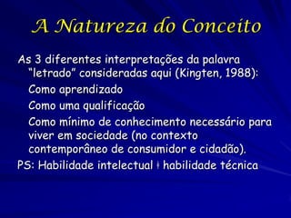 A Natureza do Conceito
As 3 diferentes interpretações da palavra
  “letrado” consideradas aqui (Kingten, 1988):
  Como aprendizado
  Como uma qualificação
  Como mínimo de conhecimento necessário para
  viver em sociedade (no contexto
  contemporâneo de consumidor e cidadão).
PS: Habilidade intelectual ǂ habilidade técnica
 