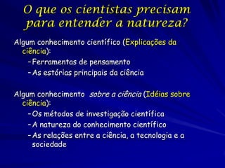 O que os cientistas precisam
  para entender a natureza?
Algum conhecimento científico (Explicações da
  ciência):
    – Ferramentas de pensamento
    – As estórias principais da ciência

Algum conhecimento sobre a ciência (Idéias sobre
  ciência):
    – Os métodos de investigação científica
    – A natureza do conhecimento científico
    – As relações entre a ciência, a tecnologia e a
      sociedade
 