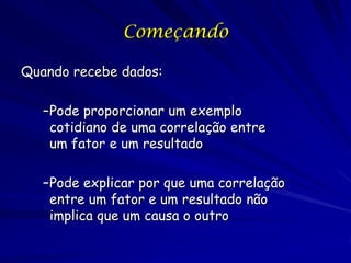 Começando

Quando recebe dados:

   –Pode proporcionar um exemplo
    cotidiano de uma correlação entre
    um fator e um resultado

   –Pode explicar por que uma correlação
    entre um fator e um resultado não
    implica que um causa o outro
 