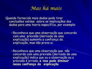 Mas há mais

Quando fornecido mais dados pode tirar
 conclusões validas sobre as implicações dos
 dados para uma teoria específica, por exemplo:

   – Reconhece que uma observação que concorda
     com uma previsão (derivada de uma
     explicação) aumenta a confiança da
     explicação, mas não prova-a;

   – Reconhece que uma observação que não
     concorda com uma previsão (derivada de uma
     explicação) indica que ou a observação ou a
     previsão é errada, e isso pode diminuir
     nossa confiança da explicação
 