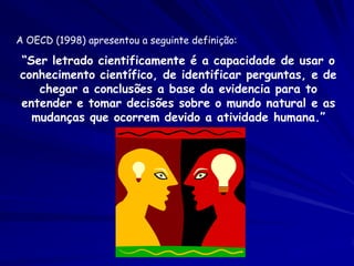 A OECD (1998) apresentou a seguinte definição:

“Ser letrado cientificamente é a capacidade de usar o
conhecimento científico, de identificar perguntas, e de
   chegar a conclusões a base da evidencia para to
entender e tomar decisões sobre o mundo natural e as
  mudanças que ocorrem devido a atividade humana.”
 
