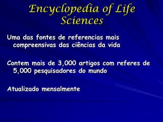 Encyclopedia of Life
           Sciences
Uma das fontes de referencias mais
 compreensivas das ciências da vida

Contem mais de 3,000 artigos com referes de
  5,000 pesquisadores do mundo

Atualizado mensalmente
 