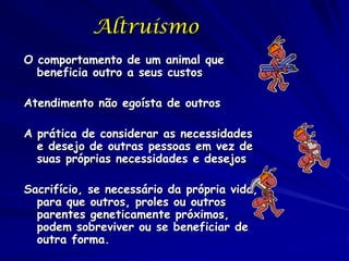 Altruísmo
O comportamento de um animal que
  beneficia outro a seus custos

Atendimento não egoísta de outros

A prática de considerar as necessidades
  e desejo de outras pessoas em vez de
  suas próprias necessidades e desejos

Sacrifício, se necessário da própria vida,
  para que outros, proles ou outros
  parentes geneticamente próximos,
  podem sobreviver ou se beneficiar de
  outra forma.
 