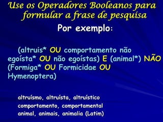 Use os Operadores Booleanos para
   formular a frase de pesquisa
                  Por exemplo:

   (altruis* OU comportamento não
egoísta* OU não egoístas) E (animal*) NÃO
(Formiga* OU Formicidae OU
Hymenoptera)

  altruísmo, altruísta, altruístico
  comportamento, comportamental
  animal, animais, animalia (Latim)
 