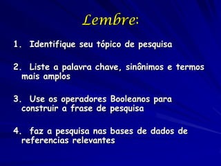 Lembre:
1. Identifique seu tópico de pesquisa

2. Liste a palavra chave, sinônimos e termos
  mais amplos

3. Use os operadores Booleanos para
  construir a frase de pesquisa

4. faz a pesquisa nas bases de dados de
  referencias relevantes
 