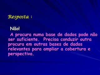 Resposta :

 Não!
 A procura numa base de dados pode não
ser suficiente. Precisa conduzir outra
procura em outras bases de dados
relevantes para ampliar a cobertura e
perspectiva.
 