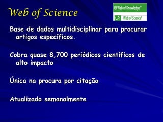 Web of Science
Base de dados multidisciplinar para procurar
  artigos específicos.

Cobra quase 8,700 periódicos científicos de
  alto impacto

Única na procura por citação

Atualizado semanalmente
 
