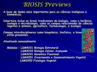 BIOSIS Previews
A base de dados mais importantes para as ciências biológicas e
  biomédicas.

Cobertura inclua as áreas tradicionais da biologia, como a botânica,
  zoologia e microbiologia, como os campos relacionados de ciências
  vegetais e animais, agricultura, farmacologia, e ecologia

Campos interdisciplinares como bioquímica, biofísica, e bioengenharia
  estão presentes.

Atualizado semanalmente

  Módulos : LSM4231 Biologia Estrutural
            LSM4232 Biologia Celular Avançada
            LSM4241 Genomica Funcional
            LSM4251 Crescimento e Desenvolvimento Vegetal
           LSM3253 Fisiologia Vegetal
 