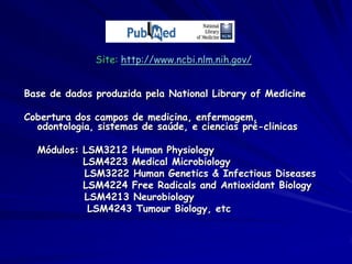 Site: http://www.ncbi.nlm.nih.gov/


Base de dados produzida pela National Library of Medicine

Cobertura dos campos de medicina, enfermagem,
  odontologia, sistemas de saúde, e ciencias pré-clinicas

  Módulos: LSM3212 Human Physiology
           LSM4223 Medical Microbiology
           LSM3222 Human Genetics & Infectious Diseases
           LSM4224 Free Radicals and Antioxidant Biology
           LSM4213 Neurobiology
            LSM4243 Tumour Biology, etc
 