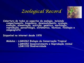 Zoological Record

Cobertura de todos os aspectos da zoologia, incluindo
  comportamento, bioquímica, desenvolvimento, ecologia,
  evolução, alimentação, nutrição, genética, morfologia,
  reprodução, parasitologia, sistematica, técnicas, fisiologia e
  zoogeografia

Disponível no internet desde 1978

  Módulos : LSM4262 Biologia da Conservação Tropical
            LSM4252 Desenvolvimento e Reprodução Animal
            LSM1103 Biodiversidade
 