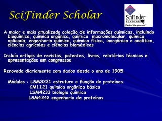 SciFinder Scholar
A maior e mais atualizado coleção de informações químicas, incluindo
 bioquímica, química orgânica, química macromolecular, química
 aplicada, engenharia química, química física, inorgânica e analítica,
 ciências agrícolas e ciências biomédicas

Incluía artigos de revistas, patentes, livros, relatórios técnicos e
  apresentações em congressos

Renovada diariamente com dados desde o ano de 1905

 Módulos : LSM3231 estrutura e função de proteínas
           CM1121 química orgânica básica
           LSM4233 biologia química
          LSM4242 engenharia de proteínas
 