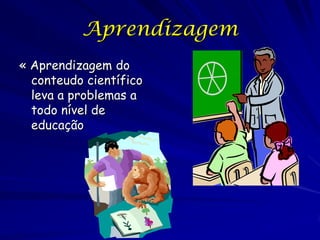 Aprendizagem
« Aprendizagem do
  conteudo científico
  leva a problemas a
  todo nível de
  educação
 