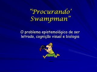 “Procurando’
     Swampman”

O problema epistemológico de ser
letrado, cognição visual e biologia
 