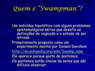 Quem é “Swampman”?

Um indivíduo hipotético com alguns problemas
   epistemológicos sérios que desafia as
   definições de...