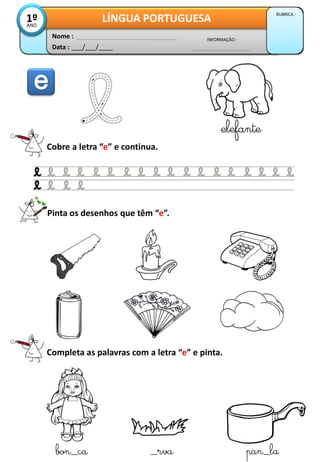 Data : ___/___/____
INFORMAÇÃO :
Nome :
LÍNGUA PORTUGUESA
RUBRICA :
1ºANO
Cobre a letra “e” e continua.
elefante
Pinta os desenhos que têm “e”.
Completa as palavras com a letra “e” e pinta.
bon_ca _rva pan_la
 