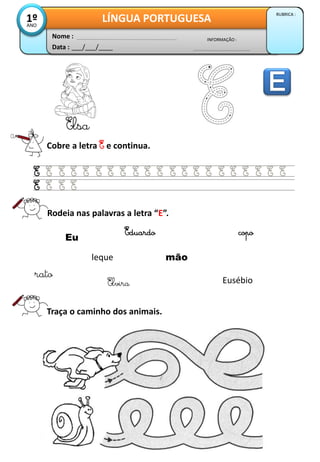 Data : ___/___/____
INFORMAÇÃO :
Nome :
LÍNGUA PORTUGUESA
RUBRICA :
1ºANO
Cobre a letra E e continua.
Elsa
Rodeia nas palavras a letra “E”.
Traça o caminho dos animais.
Eu
leque
Elvira
Eduardo
rato
mão
Eusébio
copo
 