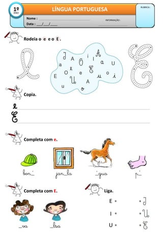 Data : ___/___/____
INFORMAÇÃO :
Nome :
LÍNGUA PORTUGUESA
RUBRICA :
1ºANO
Rodeia o e e o E .
Copia.
Completa com e.
bon_ jan_la _gua p_
Completa com E.
_va _lsa
Liga.
E
I
U
´ ´ ´
 