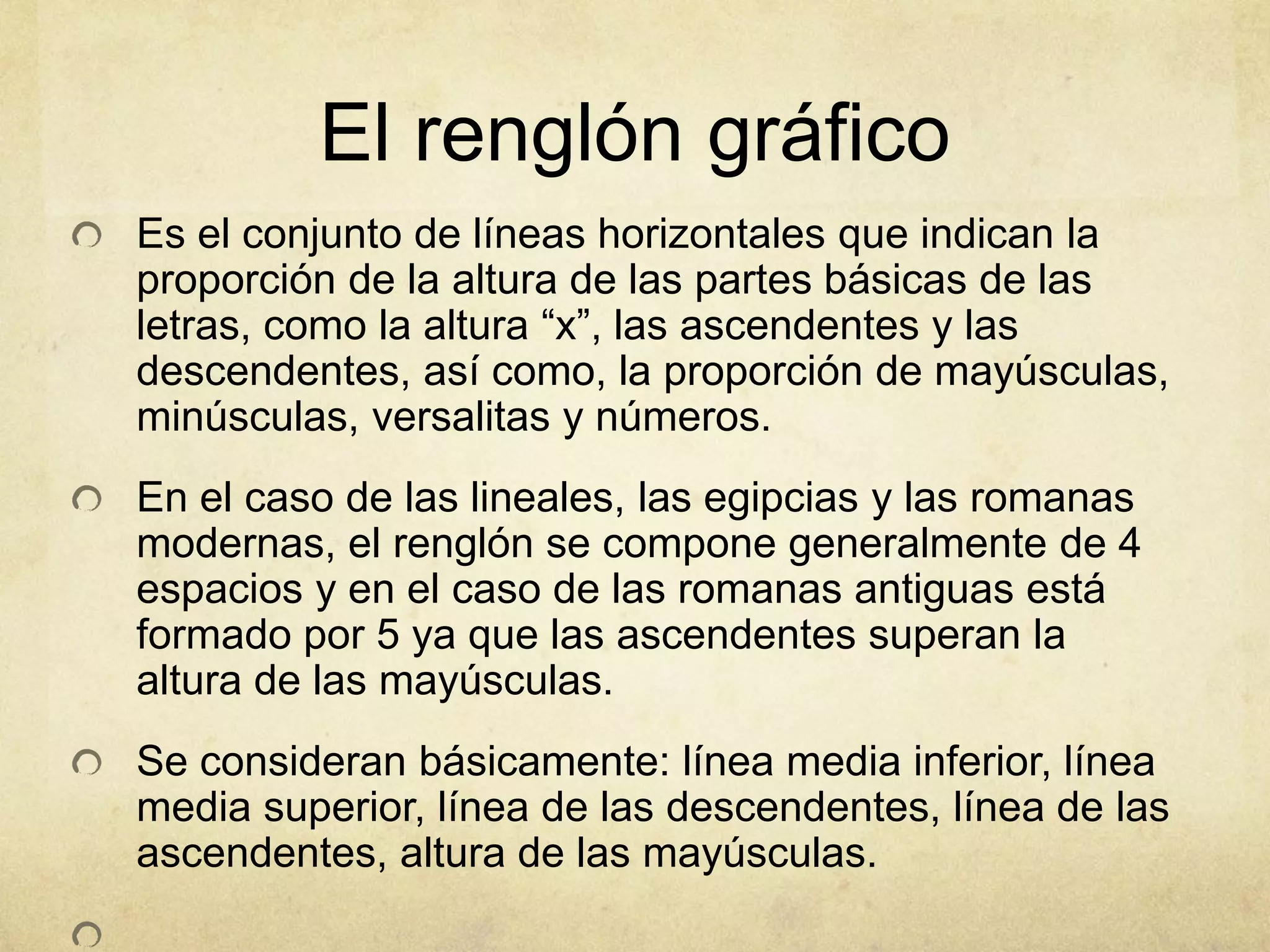 El renglón gráfico
Es el conjunto de líneas horizontales que indican la
proporción de la altura de las partes básicas de las
letras, como la altura “x”, las ascendentes y las
descendentes, así como, la proporción de mayúsculas,
minúsculas, versalitas y números.
En el caso de las lineales, las egipcias y las romanas
modernas, el renglón se compone generalmente de 4
espacios y en el caso de las romanas antiguas está
formado por 5 ya que las ascendentes superan la
altura de las mayúsculas.
Se consideran básicamente: línea media inferior, línea
media superior, línea de las descendentes, línea de las
ascendentes, altura de las mayúsculas.
 