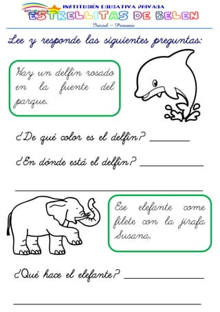 Lee y responde las siguientes preguntas:
Hay un delfín rosado
en la fuente del
parque.
¿De qué color es el delfín? __________
¿En dónde está el delfín? ________________
_______________________________________________
__ Ese elefante come
filete con la jirafa
Susana.
¿Qué hace el elefante? ____________________
_______________________________________________
 