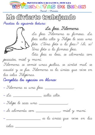 Practica la siguiente lectura:
La foca Filomena
La foca Filomena es famosa. La
foca salta alto y Felipe le saca una
foto. ¿Una foto a la foca? ¡Sí, sí!
Una foto a la famosa foca.
Esta foca es loca, se alimenta con
pescados, miel y maní.
Filomena se comió unas paltas, se sintió mal, se
asustó y se fue. Filomena es la única que vive en
las islas Filipinas.
Completa los espacios en blanco:
 Filomena es una foca ____________________.
 La ____________________ salta alto.
 Felipe le saca una ____________________.
 Se alimenta con _________________, miel y maní.
 ________________________ es la única que vive en las
islas ________________________________.
 
