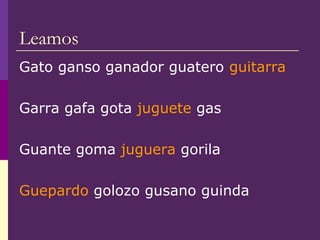 Leamos
Gato ganso ganador guatero guitarra
Garra gafa gota juguete gas
Guante goma juguera gorila
Guepardo golozo gusano guinda
 