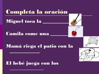Completa la oración
Miguel toca la ______________
Camila come una ________
Mamá riega el patio con la
___________
El bebé juega con los
______________
 