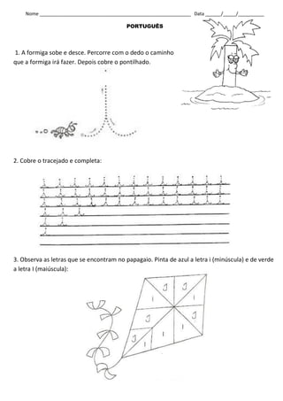 Nome __________________________________________________________ Data ______/_____/__________

                                          PORTUGUÊS




1. A formiga sobe e desce. Percorre com o dedo o caminho
que a formiga irá fazer. Depois cobre o pontilhado.




2. Cobre o tracejado e completa:




3. Observa as letras que se encontram no papagaio. Pinta de azul a letra i (minúscula) e de verde
a letra I (maiúscula):
 
