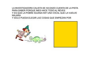 LA INVESTIGADORA CALISTA SE HA DADO CUENTA DE LA PISTA
PARA SABER PORQUE INES HACE TODO AL REVES
Y ES QUE LA POBRE IGUANA HAY UNA VOCAL QUE LA VUELVE
MAJARA
Y SOLO PUEDA ELEGIR LAS COSAS QUE EMPIEZAN POR
i
 