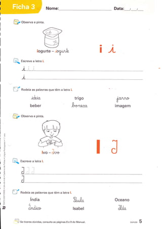 Nome:                                      Data:_    t_t_

             @       onr"rva e pinta.




                                                                                   I

                                                                                   I   JL
                    Escreve a letra i.

                     Jt;;
                               :




                      I


            ,m-r/
            u        Rodeia as palavras que têm a letra i.

                              .t
                             iffiJln"                                  trigo
                                                                                            P"*
                            beber                                   Ir*t t"t            imagem

            @       oor"rva e pinta.



     ó
     c
     (!


     (ú
     o
     o
      3tv
     to
     À
     (E
     l
     o!
     c
                                        lvo   - J^*
     :
     a
     (ú
     g
            @       et"teve a letra     l.
     iI
      o
     Ìt
     o
     c
     o
     (!
 o
 .(ú
 .a
 -i.
 .o
 E
     E
 l
 a
 ul         rc-r2
 cÉ
 p          tl      Rodeia as palavras que têm a letra l.
 õ
 !J
 o                          índia                                                       Oceano
 k
 uJ
 F
ft                         Jilr."                                    lsa bel



             @      S" tiveres dúvidas, consulta as páginas   I   e 9 do Manual.
                                                                                                  ",r"*a
                                                                                                           5
 
