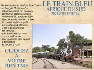 Mis en service en 1946, le Blue Train –
en français "Train bleu" –
est certainement l'un des plus
somptueux palaces sur rails.
Rénové en 1972 puis en 1997,
il perpétue une tradition de luxe,
de confort et de bon goût
sur les rails sud-africains.
C'est la couleur bleue
des voitures
qui lui a donné son nom,
comme en France
pour le célèbre train de nuit
à destination
de la Côte d'Azur.
 