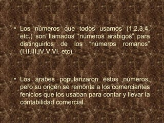 • Los números que todos usamos (1,2,3,4,
etc.) son llamados “números arábigos” para
distinguirlos de los “números romanos”
(I,II,III,IV,V,VI, etc).
• Los árabes popularizaron éstos números,
pero su origen se remonta a los comerciantes
fenicios que los usaban para contar y llevar la
contabilidad comercial.
 