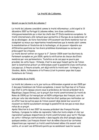 Le traité de Lisbonne.



Qu’est-ce que le traité de Lisbonne ?

Le traité de Lisbonne considéré comme le traité réformateur, a été signé le 13
décembre 2007 au Portugal à Lisbonne même, lors d’une conférence
intergouvernementale qui a réuni les chefs des 27 Etats membres européens. Ce
traité international a été instauré pour permettre à l’Europe de se moderniser et
de se développer, de faire fonctionner efficacement ses Etats membres tout en
s’adaptant au mieux aux importantes transformations que le monde subit comme
la mondialisation et l’évolution de la technologie, et de pouvoir répondre aux
différentes questions sur les divers problèmes économiques ou sociaux qui
préoccupent les citoyens.
Le traité devrait entrer en vigueur le 1er Janvier 2009 avant les élections du
Parlement européen en juin 2009, après la ratification de chacun des Etats
membres par voie parlementaire. Toutefois un de ces pays ne pourra pas
procéder de cette façon : l’Irlande. C’est le seul pays faisant partie de l’Union
dont la Constitution prévoit un référendum avant la possibilité d’une ratification.
Les pays qui, à l’heure actuelle, ont déjà ratifié le traité sont : la Hongrie, la
Slovénie, Malte, la Roumanie et la France (c’est le premier pays des 6 pays
fondateurs de l’Union).

Les origines de ce traité

Le traité de Lisbonne a vu le jour suite au référendum organisé en mai 2005 par
2 des pays fondateurs de l’Union européenne, à savoir les Pays-bas et la France
(qui était à cette époque encore sous la présidence de l’ancien président de la
République Jaques Chirac), sur le projet d’un traité constitutionnel (le traité de
Rome de 2004) qui fut marqué par un NON catégorique des français, suivi de
près par celui des néerlandais. Cette réaction était quelque peu inattendue car
en effet tous les autres pays de l’Union avaient déjà donné leur accord et
n’avaient en réalité aucunement envisagé la possibilité de non pas un mais deux
refus de ce projet.
Après l’élection le 6 mai 2007 du nouveau président des français Nicolas
Sarkozy, il propose lui-même de reprendre l’idée d’un texte simple et clair qui
reprendrait quelques dispositions du traité constitutionnel, pour sortir l’Europe
de cette « léthargie institutionnelle » dans laquelle elle était plongée depuis
quelques années. Les français étaient tout de même d’accord sur certaines
dispositions que reprenait ce traité constitutionnel même s’ils avaient voté
contre, et ce sont ces différents points qui ne semblaient susciter aucune
 