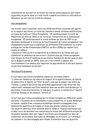 contestation de leur part (ni de la part de tous les autres pays) qui sont repris
aujourd’hui en partie dans ce « mini traité » adopté en octobre et officialisé en
décembre, qui est celui du traité de Lisbonne.

Ses changements.

Les traités visent à maintenir entre les différents Etats concernés une égalité
et un respect des droits. Le traité de Lisbonne a amené certaines modifications
au niveau du traité sur l’Union Européenne : UE (antérieurement le traité de
Maastricht qui date de 1992) et du traité sur l’instauration de la Communauté
européenne : CE (antérieurement le traité de Rome qui date de 1957 et qui
deviendra dorénavant le traité sur le fonctionnement de l’Union européenne). Ces
changements furent tous acceptés par les différents Etats membres. Ce traité
prolonge les traités d’Amsterdam (1987) et de Nice (2001) qui visaient tout
comme lui-même à
« Renforcer l’efficacité et la légitimité de la démocratie de l’Union ainsi que
d’améliorer la cohérence de son action ». D’autant plus que l’Union européenne
s’est élargie de 15 à 27 membres en une dizaine d’années (le dernier pays en date
est la Bulgarie entrée en 2007), donc elle a tout intérêt à adapter son
fonctionnement à un nombre plus important de pays membres si elle veut assurer
un bon fonctionnement en son sein.

Ses objectifs premiers.

Il faut savoir que l’Union européenne repose sur certaines valeurs :
"L'Union est fondée sur les valeurs de respect de la dignité humaine, de liberté,
de démocratie, d'égalité, de l'Etat de droit, ainsi que le respect des droits de
l'homme, y compris des droits des personnes appartenant à des minorités. Ces
valeurs sont communes aux Etats membres dans une société caractérisée par le
pluralisme, la non-discrimination, la tolérance, la justice, la solidarité et l'égalité
entre les femmes et les hommes". (Article 2)

Le but fixé pour l’Union européenne par le Conseil européen en 2000 était qu’elle
devienne « l’économie de la connaissance la plus compétitive et la plus dynamique
du monde, capable d’une croissance économique durable accompagnée d’une
amélioration qualitative de l’emploi et d’une plus grande cohésion sociale ».
Cet objectif ambitieux était alimenté dans le temps et toujours maintenant par
le désir accru de maintenir une concurrence au niveau des différents acteurs de
l’économie mondiale (donc par rapport aux Etats-unis notamment) et donc de
moderniser son économie mais aussi de développer sa structure. La « stratégie
de Lisbonne » fut alors engagée pour réussir à atteindre tous ces objectifs.
 