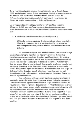 Cette stratégie est passée en revue toutes les années par le Conseil. Depuis
2005, les chefs des Etats qui étaient membres de l’Union à cette époque se sont
mis d’accord pour redéfinir les priorités : tendre vers une société de
l’information et de la connaissance, et d’agir au niveau du renforcement de
l’emploi, de la réforme économique et de la cohésion sociale.

Les principaux objectifs visés pour améliorer l'efficacité du processus
décisionnel de l'UE, pour renforcer son caractère démocratique et pour
accroître la cohérence de ses actions extérieures à travers le traité de Lisbonne
sont :

   1.   « Une Europe plus démocratique et plus transparente »

          L’Union Européenne repose sur 3 principes démocratiques essentiels :
          l’égalité, la représentation et la participation. Elle tentera de les
          renforcer par le biais de plusieurs mesures prévues dans le traité de
          Lisbonne.

             Le Parlement Européen dont les représentants sont élus au suffrage
universel deviendra plus important car il se verra attribuer de nouvelles
compétences notamment au niveau du budget, des législations et des accords
internationaux. La procédure de « codécision » que le Parlement détient avec le
Conseil sera élargie à beaucoup plus de domaines qu’avant. Le Parlement sera
donc sur un pied d’égalité avec le Conseil, il ne sera plus simplement consulté mais
participera de manière active à certaines prises de décisions et aura un réel
pouvoir de législateur à part entière dans les domaines concernés. Pour ce qui est
de la constitution du budget annuel, le Parlement aura désormais son mot
d’approbation à dire. Le Parlement et le Conseil devront dorénavant fixer à eux
deux les dépenses annuelles.
             Les parlements nationaux auront aussi des nouveaux avantages, ils
auront plus souvent l’occasion de participer aux travaux de l’Union européenne.
Le traité de Lisbonne apporte une nouveauté en ce qui concerne le contrôle de
« subsidiarité » (par le « principe de subsidiarité », l’Union Européenne ne prend
part aux actions entreprises par ces Parlements nationaux que si elle estime qu’il
y aurait une meilleure exécution à son niveau qu’au niveau national). Les
Parlements nationaux auront la possibilité de déclarer si une proposition ou une
autre n’est pas conforme à ce principe là. Soit elle est maintenue, modifiée ou
retirée par la Commission en fonction du nombre de Parlements qui sont d’accord
avec celui qui a lancé la non-conformité éventuelle de la proposition dont il est
question.
 