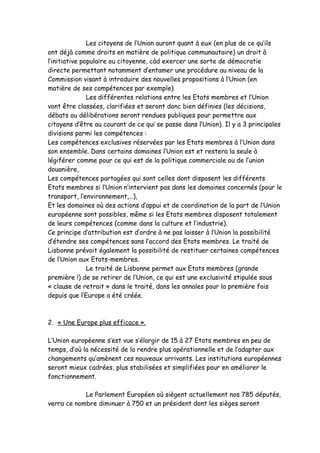 Les citoyens de l’Union auront quant à eux (en plus de ce qu’ils
ont déjà comme droits en matière de politique communautaire) un droit à
l’initiative populaire ou citoyenne, càd exercer une sorte de démocratie
directe permettant notamment d’entamer une procédure au niveau de la
Commission visant à introduire des nouvelles propositions à l’Union (en
matière de ses compétences par exemple).
               Les différentes relations entre les Etats membres et l’Union
vont être classées, clarifiées et seront donc bien définies (les décisions,
débats ou délibérations seront rendues publiques pour permettre aux
citoyens d’être au courant de ce qui se passe dans l’Union). Il y a 3 principales
divisions parmi les compétences :
Les compétences exclusives réservées par les Etats membres à l’Union dans
son ensemble. Dans certains domaines l’Union est et restera la seule à
légiférer comme pour ce qui est de la politique commerciale ou de l’union
douanière,
Les compétences partagées qui sont celles dont disposent les différents
Etats membres si l’Union n’intervient pas dans les domaines concernés (pour le
transport, l’environnement,…),
Et les domaines où des actions d’appui et de coordination de la part de l’Union
européenne sont possibles, même si les Etats membres disposent totalement
de leurs compétences (comme dans la culture et l’industrie).
Ce principe d’attribution est d’ordre à ne pas laisser à l’Union la possibilité
d’étendre ses compétences sans l’accord des Etats membres. Le traité de
Lisbonne prévoit également la possibilité de restituer certaines compétences
de l’Union aux Etats-membres.
               Le traité de Lisbonne permet aux Etats membres (grande
première !) de se retirer de l’Union, ce qui est une exclusivité stipulée sous
« clause de retrait » dans le traité, dans les annales pour la première fois
depuis que l’Europe a été créée.



2. « Une Europe plus efficace ».

L’Union européenne s’est vue s’élargir de 15 à 27 Etats membres en peu de
temps, d’où la nécessité de la rendre plus opérationnelle et de l’adapter aux
changements qu’amènent ces nouveaux arrivants. Les institutions européennes
seront mieux cadrées, plus stabilisées et simplifiées pour en améliorer le
fonctionnement.

            Le Parlement Européen où siègent actuellement nos 785 députés,
verra ce nombre diminuer à 750 et un président dont les sièges seront
 
