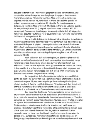 occupés en fonction de l’importance géographique des pays membres. Il y
auront donc moins de députés pour les plus petits pays et inversement…
Prenons l’exemple de l’Italie : le traité de Nice prévoyait un nombre de
députés pour ce pays de 78, tandis que le traité de Lisbonne quand à lui
prévoit un nombre plus restreint de 73 députés. En ce qui concerne la
Belgique, le traité de Nice prévoyait 24 sièges, le traité de Lisbonne quand à
lui n’en prévoit plus que 22 (1 député représente dans ce cas-ci 477 773
personnes). En moyenne, tous les pays se verront réduits de 1 à 3 sièges. Le
nombre de députés « autorisés » par pays membre de l’Union ne peuvent être
inférieur à 6 ou supérieur à 96.
               Par le traité de Lisbonne, le Conseil où se déroulent les votes à la
majorité qualifiée verra désormais ces votes porter sur plus de domaines qui
sont considérés pour la plupart comme prioritaires aux yeux de l’Union (en
2014, d’autres changements seront apportés au Conseil : le vote à la double
majorité des Etats et de la population sera introduit). Le Conseil conservera
son rôle central en ce qui concerne la politique étrangère et de sécurité
commune (PESC).
               Pour ce qui est du Conseil Européen, un poste de président du
Conseil européen d’un mandat de 2 ans ½ renouvelable sera introduit, ce qui
rendra les prises de décisions en son sein surtout plus rapides et plus
efficaces. Il aura un rôle important en ce qui concerne les travaux de l’Union,
il devra veiller à la préparation et la continuité de ceux-ci et ne pourra pas
avoir un autre mandat national (càd qu’il doit être à 100% investi dans sa
fonction donc assurer une présidence stable).
               La composition de la Commission européenne sera modifiée à
partir de 2014 : il y auront non plus 1 commissaire par Etat membre mais 18
commissaires pour 27 pays avec un principe de rotation égalitaire (donc
chacun son tour). Avec le traité de Lisbonne, l’établissement d’un lien direct
entre le résultat des élections du Parlement européen et le choix d’un
candidat à la présidence de la Commission sera aussi une nouveauté.
               Les capacités d’action de l’Union européenne seront améliorées
et porteront essentiellement sur les domaines de priorité tel la sécurité, la
lutte contre le terrorisme, la recherche, les aides humanitaires etc. Tous les
domaines qui tiennent à cœur les citoyens de l’Europe seront traités avec plus
de vigueur mais demanderont une coopération étroite entre les différents
Etats membres… Au niveau de la sécurité intérieure et extérieure par
exemple (donc la lutte contre le terrorisme et la criminalité), la mise en place
d’un « espace de liberté de sécurité et de justice » au sein de l’Union
demandera une certaine coordination et coopération entre les services de
polices etc.… Europol (qui représente le système de police européen) et
Eurojust (qui représente le système de justice européen) représentent à eux
 