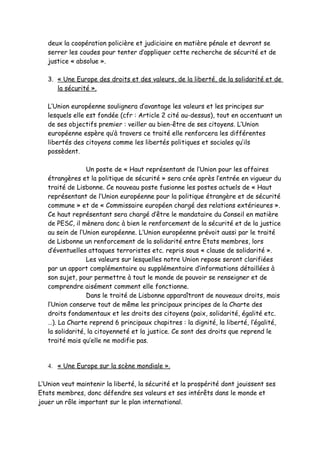 deux la coopération policière et judiciaire en matière pénale et devront se
   serrer les coudes pour tenter d’appliquer cette recherche de sécurité et de
   justice « absolue ».

   3. « Une Europe des droits et des valeurs, de la liberté, de la solidarité et de
      la sécurité ».

   L’Union européenne soulignera d’avantage les valeurs et les principes sur
   lesquels elle est fondée (cfr : Article 2 cité au-dessus), tout en accentuant un
   de ses objectifs premier : veiller au bien-être de ses citoyens. L’Union
   européenne espère qu’à travers ce traité elle renforcera les différentes
   libertés des citoyens comme les libertés politiques et sociales qu’ils
   possèdent.

                 Un poste de « Haut représentant de l’Union pour les affaires
   étrangères et la politique de sécurité » sera crée après l’entrée en vigueur du
   traité de Lisbonne. Ce nouveau poste fusionne les postes actuels de « Haut
   représentant de l’Union européenne pour la politique étrangère et de sécurité
   commune » et de « Commissaire européen chargé des relations extérieures ».
   Ce haut représentant sera chargé d’être le mandataire du Conseil en matière
   de PESC, il mènera donc à bien le renforcement de la sécurité et de la justice
   au sein de l’Union européenne. L’Union européenne prévoit aussi par le traité
   de Lisbonne un renforcement de la solidarité entre Etats membres, lors
   d’éventuelles attaques terroristes etc. repris sous « clause de solidarité ».
                 Les valeurs sur lesquelles notre Union repose seront clarifiées
   par un apport complémentaire ou supplémentaire d’informations détaillées à
   son sujet, pour permettre à tout le monde de pouvoir se renseigner et de
   comprendre aisément comment elle fonctionne.
                 Dans le traité de Lisbonne apparaîtront de nouveaux droits, mais
   l’Union conserve tout de même les principaux principes de la Charte des
   droits fondamentaux et les droits des citoyens (paix, solidarité, égalité etc.
   …). La Charte reprend 6 principaux chapitres : la dignité, la liberté, l’égalité,
   la solidarité, la citoyenneté et la justice. Ce sont des droits que reprend le
   traité mais qu’elle ne modifie pas.


   4. « Une Europe sur la scène mondiale ».

L’Union veut maintenir la liberté, la sécurité et la prospérité dont jouissent ses
Etats membres, donc défendre ses valeurs et ses intérêts dans le monde et
jouer un rôle important sur le plan international.
 