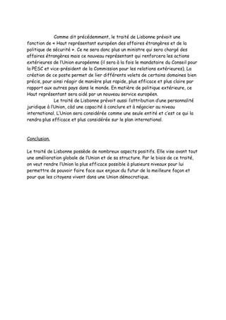 Comme dit précédemment, le traité de Lisbonne prévoit une
fonction de « Haut représentant européen des affaires étrangères et de la
politique de sécurité ». Ce ne sera donc plus un ministre qui sera chargé des
affaires étrangères mais ce nouveau représentant qui renforcera les actions
extérieures de l’Union européenne (il sera à la fois le mandataire du Conseil pour
la PESC et vice-président de la Commission pour les relations extérieures). La
création de ce poste permet de lier différents volets de certains domaines bien
précis, pour ainsi réagir de manière plus rapide, plus efficace et plus claire par
rapport aux autres pays dans le monde. En matière de politique extérieure, ce
Haut représentant sera aidé par un nouveau service européen.
              Le traité de Lisbonne prévoit aussi l’attribution d’une personnalité
juridique à l’Union, càd une capacité à conclure et à négocier au niveau
international. L’Union sera considérée comme une seule entité et c’est ce qui la
rendra plus efficace et plus considérée sur le plan international.



Conclusion.

Le traité de Lisbonne possède de nombreux aspects positifs. Elle vise avant tout
une amélioration globale de l’Union et de sa structure. Par le biais de ce traité,
on veut rendre l’Union la plus efficace possible à plusieurs niveaux pour lui
permettre de pouvoir faire face aux enjeux du futur de la meilleure façon et
pour que les citoyens vivent dans une Union démocratique.
 