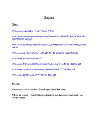 Sources

Sites.

http://europa.eu/lisbon_treaty/index_fr.htm

http://bookshop.europa.eu/eubookshop/FileCache/PUBPDF/FXAC07306FRC/FX
AC07306FRC_002.pdf

http://www.eu2007.pt/UE/vFR/Reunioes_Eventos/ChefesEstado/Chefes_Gover
no.htm

http://fr.wikipedia.org/wiki/Trait%C3%A9_de_Lisbonne_%282007%29

http://www.traitedelisbonne.eu/

http://www.traitedelisbonne.eu/plaquette/brochure-traite-de-lisbonne.pdf

http://www.robert-schuman.eu/doc/divers/lisbonne/fr/10fiches.pdf

http://www.senat.fr/rap/r07-188/r07-1881.pdf



Autres.

Prospectus : « 12 leçons sur l’Europe » par Pascal Fontaine.

Article de journal : « La stratégie de Lisbonne, une symphonie inachevée » par
Olivier Gosset.
 