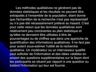 Les méthodes qualitatives ne génèrent pas de données statistiques et les résultats ne peuvent être extrapolés à l’ensemble de la population, étant donné que l'échantillon de la recherche n'est pas représentatif ou n’a pas été nécessairement prélevé au hasard. C'est pour cette raison que les données qualitatives sont relativement peu concluantes au plan statistique et qu'elles ne devraient être utilisées à titre de pourcentages ou de chiffres que dans une approche de quantification des informations qualitatives. Il ne faut pas pour autant sous-estimer l'utilité de la recherche qualitative. Un modérateur ou un intervieweur qualifié peut solliciter de l'information et des idées valables en posant des questions supplémentaires sur la façon dont les participants se situent par rapport à une question ou traitent l'information qui leur est fournie . 