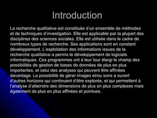 Introduction  La recherche qualitative est constituée d’un ensemble de méthodes et de techniques d’investigation. Elle est applicable par la plupart des disciplines des sciences sociales. Elle est utilisée dans le cadre de nombreux types de recherche. Ses applications sont en constant développement. L’exploitation des informations issues de la recherche qualitative a permis le développement de logiciels informatiques. Ces programmes ont à leur tour élargi le champ des possibilités de gestion de bases de données de plus en plus importantes, et celui des analyses qui peuvent être affinées davantage. La possibilité de gérer images et/ou sons a ouvert d’autres horizons qui continuent d’être explorés, et qui permettent à l’analyse d’atteindre des dimensions de plus en plus complexes mais également de plus en plus affinées et pointues. 