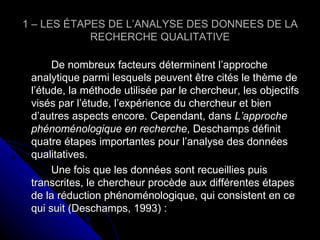 1 – LES ÉTAPES DE L’ANALYSE DES DONNEES DE LA RECHERCHE QUALITATIVE De nombreux facteurs déterminent l’approche analytique parmi lesquels peuvent être cités le thème de l’étude, la méthode utilisée par le chercheur, les objectifs visés par l’étude, l’expérience du chercheur et bien d’autres aspects encore. Cependant, dans  L’approche phénoménologique en recherche , Deschamps définit quatre étapes importantes pour l’analyse des données qualitatives. Une fois que les données sont recueillies puis transcrites, le chercheur procède aux différentes étapes de la réduction phénoménologique, qui consistent en ce qui suit (Deschamps, 1993) : 