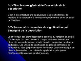1-1- Tirer le sens général de l’ensemble de la description C’est-à-dire effectuer une ou plusieurs lectures flottantes, de manière à se rapprocher à nouveau du phénomène et à s’en saisir de l’intérieur. 1-2- Reconnaître les unités de signification qui émergent de la description Le chercheur doit alors découper le contenu du verbatim en autant d’unités que l’on peut déceler à chaque transition thématique observée lors de la lecture, et cela dans la perspective de chaque participant. Les unités de signification dégagées permettent de remonter du vécu (expérience) ver le concept (structure typique du phénomène étudié). Les unités de signification principales représentent la structure du phénomène. 