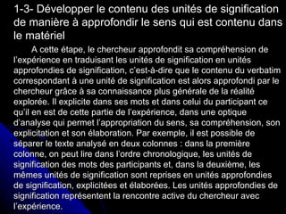 1-3- Développer le contenu des unités de signification de manière à approfondir le sens qui est contenu dans le matériel A cette étape, le chercheur approfondit sa compréhension de l’expérience en traduisant les unités de signification en unités approfondies de signification, c’est-à-dire que le contenu du verbatim correspondant à une unité de signification est alors approfondi par le chercheur grâce à sa connaissance plus générale de la réalité explorée. Il explicite dans ses mots et dans celui du participant ce qu’il en est de cette partie de l’expérience, dans une optique d’analyse qui permet l’appropriation du sens, sa compréhension, son explicitation et son élaboration. Par exemple, il est possible de séparer le texte analysé en deux colonnes : dans la première colonne, on peut lire dans l’ordre chronologique, les unités de signification des mots des participants et, dans la deuxième, les mêmes unités de signification sont reprises en unités approfondies de signification, explicitées et élaborées. Les unités approfondies de signification représentent la rencontre active du chercheur avec l’expérience. 