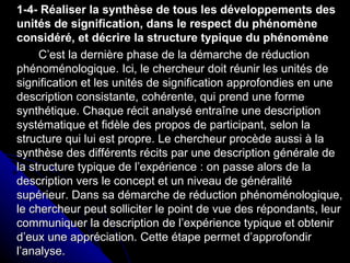 1-4- Réaliser la synthèse de tous les développements des unités de signification, dans le respect du phénomène considéré, et décrire la structure typique du phénomène C’est la dernière phase de la démarche de réduction phénoménologique. Ici, le chercheur doit réunir les unités de signification et les unités de signification approfondies en une description consistante, cohérente, qui prend une forme synthétique. Chaque récit analysé entraîne une description systématique et fidèle des propos de participant, selon la structure qui lui est propre. Le chercheur procède aussi à la synthèse des différents récits par une description générale de la structure typique de l’expérience : on passe alors de la description vers le concept et un niveau de généralité supérieur. Dans sa démarche de réduction phénoménologique, le chercheur peut solliciter le point de vue des répondants, leur communiquer la description de l’expérience typique et obtenir d’eux une appréciation. Cette étape permet d’approfondir l’analyse. 