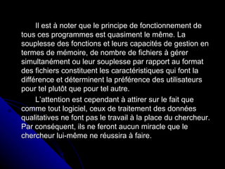 Il est à noter que le principe de fonctionnement de tous ces programmes est quasiment le même. La souplesse des fonctions et leurs capacités de gestion en termes de mémoire, de nombre de fichiers à gérer simultanément ou leur souplesse par rapport au format des fichiers constituent les caractéristiques qui font la différence et déterminent la préférence des utilisateurs pour tel plutôt que pour tel autre. L’attention est cependant à attirer sur le fait que comme tout logiciel, ceux de traitement des données qualitatives ne font pas le travail à la place du chercheur. Par conséquent, ils ne feront aucun miracle que le chercheur lui-même ne réussira à faire. 