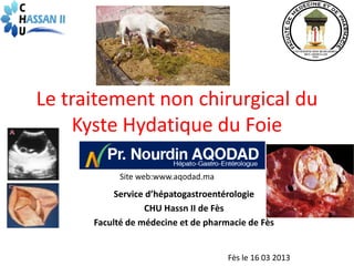 Le traitement non chirurgical du
    Kyste Hydatique du Foie

            Site web:www.aqodad.ma
           Service d’hépatogastroentérologie
                  CHU Hassn II de Fès
      Faculté de médecine et de pharmacie de Fès


                                     Fès le 16 03 2013
 