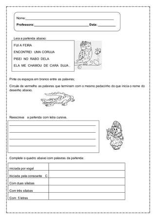 Nome:__________________________________________________ 
Professora:_______________________________ Data: __________ 
Leia a parlenda abaixo: 
FUI A FEIRA 
ENCONTREI UMA CORUJA 
PISEI NO RABO DELA 
ELA ME CHAMOU DE CARA SUJA . 
Pinte os espaços em branco entre as palavras; 
Circule de vermelho as palavras que terminam com o mesmo pedacinho do que inicia o nome do 
desenho abaixo. 
Reescreva a parlenda com letra cursiva. 
_________________________________________________ 
_________________________________________________ 
_________________________________________________ 
_________________________________________________ 
Complete o quadro abaixo com palavras da parlenda: 
iniciada por vogal 
__________________________________________ 
Iniciada pela consoante C 
Com duas sílabas 
Com três sílabas 
Com 5 letras 
 